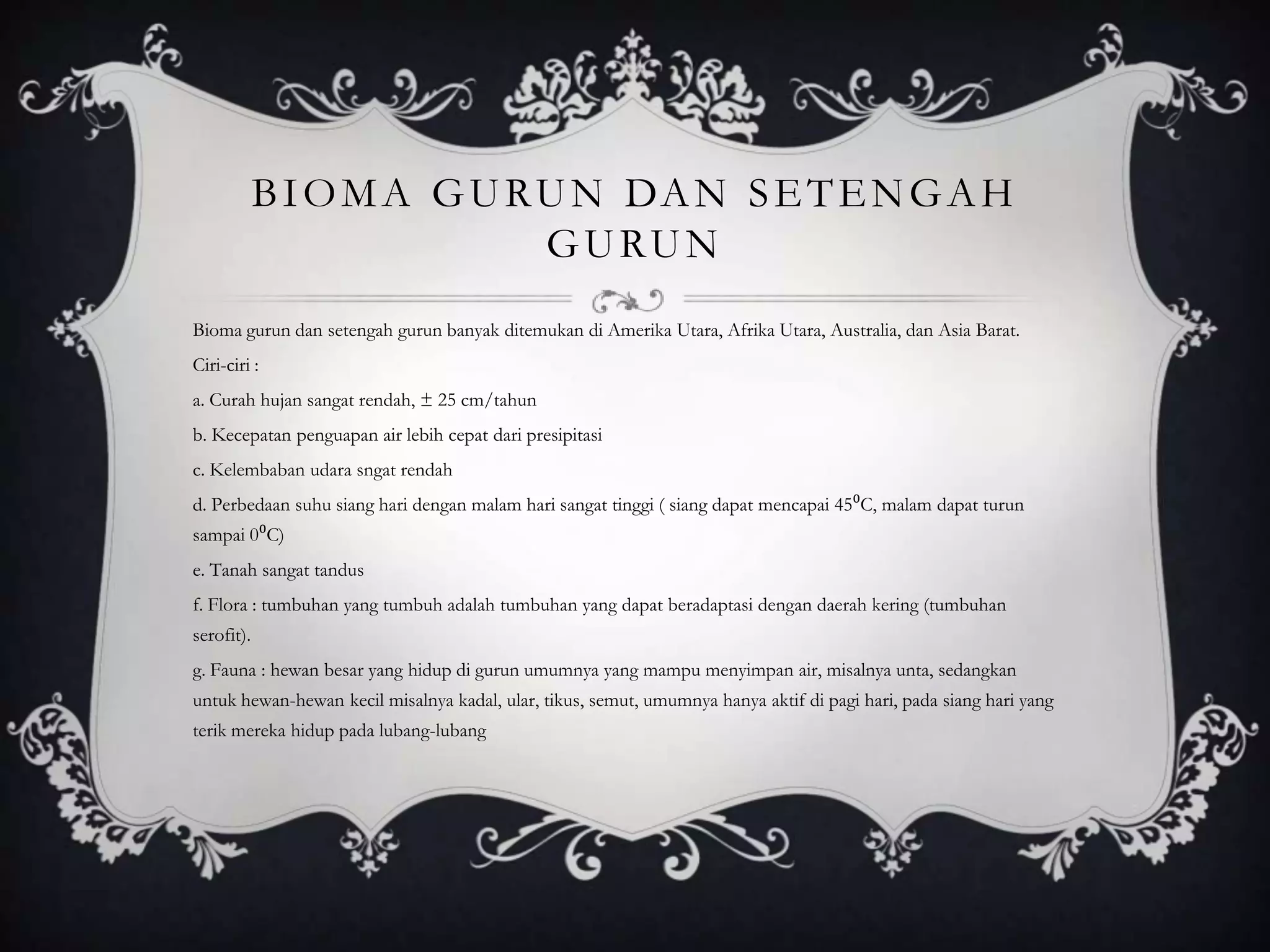 BIOMA GURUN DAN SETENGAH
GURUN
Bioma gurun dan setengah gurun banyak ditemukan di Amerika Utara, Afrika Utara, Australia, dan Asia Barat.
Ciri-ciri :
a. Curah hujan sangat rendah, ± 25 cm/tahun
b. Kecepatan penguapan air lebih cepat dari presipitasi
c. Kelembaban udara sngat rendah
d. Perbedaan suhu siang hari dengan malam hari sangat tinggi ( siang dapat mencapai 45⁰C, malam dapat turun
sampai 0⁰C)
e. Tanah sangat tandus
f. Flora : tumbuhan yang tumbuh adalah tumbuhan yang dapat beradaptasi dengan daerah kering (tumbuhan
serofit).
g. Fauna : hewan besar yang hidup di gurun umumnya yang mampu menyimpan air, misalnya unta, sedangkan
untuk hewan-hewan kecil misalnya kadal, ular, tikus, semut, umumnya hanya aktif di pagi hari, pada siang hari yang
terik mereka hidup pada lubang-lubang
 
