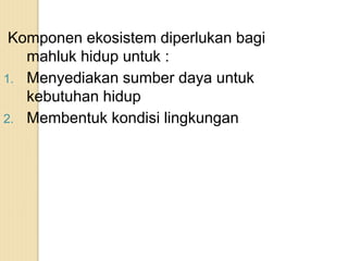 Komponen ekosistem diperlukan bagi
mahluk hidup untuk :
1. Menyediakan sumber daya untuk
kebutuhan hidup
2. Membentuk kondisi lingkungan
 