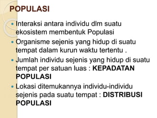 POPULASI
 Interaksi antara individu dlm suatu
ekosistem membentuk Populasi
 Organisme sejenis yang hidup di suatu
tempat dalam kurun waktu tertentu .
 Jumlah individu sejenis yang hidup di suatu
tempat per satuan luas : KEPADATAN
POPULASI
 Lokasi ditemukannya individu-individu
sejenis pada suatu tempat : DISTRIBUSI
POPULASI
 