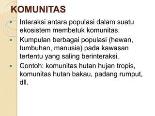 KOMUNITAS
 Interaksi antara populasi dalam suatu
ekosistem membetuk komunitas.
 Kumpulan berbagai populasi (hewan,
tumbuhan, manusia) pada kawasan
tertentu yang saling berinteraksi.
 Contoh: komunitas hutan hujan tropis,
komunitas hutan bakau, padang rumput,
dll.
 