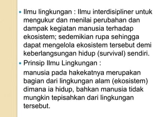  Ilmu lingkungan : Ilmu interdisipliner untuk
mengukur dan menilai perubahan dan
dampak kegiatan manusia terhadap
ekosistem; sedemikian rupa sehingga
dapat mengelola ekosistem tersebut demi
keberlangsungan hidup (survival) sendiri.
 Prinsip Ilmu Lingkungan :
manusia pada hakekatnya merupakan
bagian dari lingkungan alam (ekosistem)
dimana ia hidup, bahkan manusia tidak
mungkin tepisahkan dari lingkungan
tersebut.
 