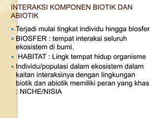INTERAKSI KOMPONEN BIOTIK DAN
ABIOTIK
 Terjadi mulai tingkat individu hingga biosfer
 BIOSFER : tempat interaksi seluruh
ekosistem di bumi.
 HABITAT : Lingk tempat hidup organisme
 Individu/populasi dalam ekosistem dalam
kaitan interaksinya dengan lingkungan
biotik dan abiotik memiliki peran yang khas
: NICHE/NISIA
 