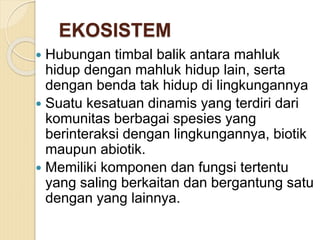 EKOSISTEM
 Hubungan timbal balik antara mahluk
hidup dengan mahluk hidup lain, serta
dengan benda tak hidup di lingkungannya
 Suatu kesatuan dinamis yang terdiri dari
komunitas berbagai spesies yang
berinteraksi dengan lingkungannya, biotik
maupun abiotik.
 Memiliki komponen dan fungsi tertentu
yang saling berkaitan dan bergantung satu
dengan yang lainnya.
 