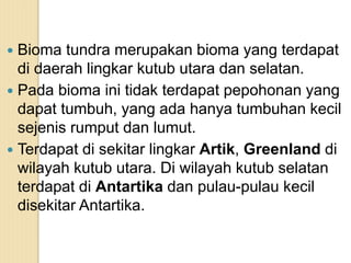  Bioma tundra merupakan bioma yang terdapat
di daerah lingkar kutub utara dan selatan.
 Pada bioma ini tidak terdapat pepohonan yang
dapat tumbuh, yang ada hanya tumbuhan kecil
sejenis rumput dan lumut.
 Terdapat di sekitar lingkar Artik, Greenland di
wilayah kutub utara. Di wilayah kutub selatan
terdapat di Antartika dan pulau-pulau kecil
disekitar Antartika.
 