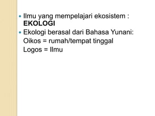  Ilmu yang mempelajari ekosistem :
EKOLOGI
 Ekologi berasal dari Bahasa Yunani:
Oikos = rumah/tempat tinggal
Logos = Ilmu
 