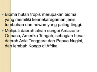  Bioma hutan tropis merupakan bioma
yang memiliki keanekaragaman jenis
tumbuhan dan hewan yang paling tinggi.
 Meliputi daerah aliran sungai Amazone-
Orinaco, Amerika Tengah, sebagian besar
daerah Asia Tenggara dan Papua Nugini,
dan lembah Kongo di Afrika
 