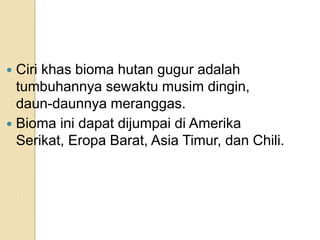  Ciri khas bioma hutan gugur adalah
tumbuhannya sewaktu musim dingin,
daun-daunnya meranggas.
 Bioma ini dapat dijumpai di Amerika
Serikat, Eropa Barat, Asia Timur, dan Chili.
 