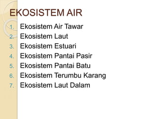EKOSISTEM AIR
1. Ekosistem Air Tawar
2. Ekosistem Laut
3. Ekosistem Estuari
4. Ekosistem Pantai Pasir
5. Ekosistem Pantai Batu
6. Ekosistem Terumbu Karang
7. Ekosistem Laut Dalam
 