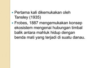  Pertama kali dikemukakan oleh
Tansley (1935)
 Frobes, 1887 mengemukakan konsep
ekosistem mengenai hubungan timbal
balik antara mahluk hidup dengan
benda mati yang terjadi di suatu danau.
 