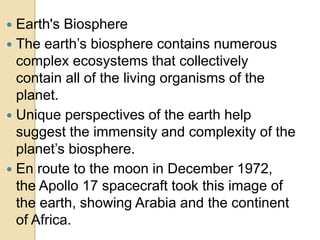  Earth's Biosphere
 The earth’s biosphere contains numerous
complex ecosystems that collectively
contain all of the living organisms of the
planet.
 Unique perspectives of the earth help
suggest the immensity and complexity of the
planet’s biosphere.
 En route to the moon in December 1972,
the Apollo 17 spacecraft took this image of
the earth, showing Arabia and the continent
of Africa.
 