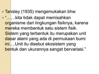  Tansley (1935) mengemukakan bhw
 “……kita tidak dapat memisahkan
organisme dari lingkungan fisiknya, karena
mereka membentuk satu sistem fisik.
Sistem yang terbentuk itu merupakan unit
dasar alami yang ada di permukaan bumi
ini….Unit itu disebut ekosistem yang
bentuk dan ukurannya sangat bervariasi.”
 