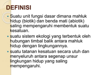 DEFINISI
 Suatu unit fungsi dasar dimana mahluk
hidup (biotik) dan benda mati (abiotik)
saling mempengaruhi membentuk suatu
kesatuan.
 suatu sistem ekologi yang terbentuk oleh
hubungan timbal balik antara mahluk
hidup dengan lingkungannya.
 suatu tatanan kesatuan secara utuh dan
menyeluruh antara segenap unsur
lingkungan hidup yang saling
mempengaruhi.
 