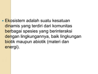  Ekosistem adalah suatu kesatuan
dinamis yang terdiri dari komunitas
berbagai spesies yang berinteraksi
dengan lingkungannya, baik lingkungan
biotik maupun abiotik (materi dan
energi).
 
