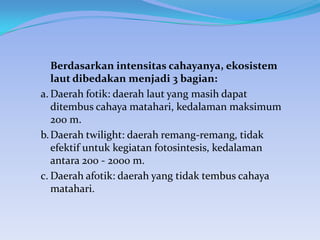 Berdasarkan intensitas cahayanya, ekosistem
laut dibedakan menjadi 3 bagian:
a. Daerah fotik: daerah laut yang masih dapat
ditembus cahaya matahari, kedalaman maksimum
200 m.
b. Daerah twilight: daerah remang-remang, tidak
efektif untuk kegiatan fotosintesis, kedalaman
antara 200 - 2000 m.
c. Daerah afotik: daerah yang tidak tembus cahaya
matahari.

 