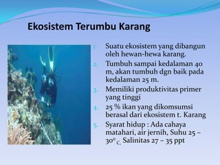 Ekosistem Terumbu Karang
Suatu ekosistem yang dibangun
oleh hewan-hewa karang.
2. Tumbuh sampai kedalaman 40
m, akan tumbuh dgn baik pada
kedalaman 25 m.
3. Memiliki produktivitas primer
yang tinggi
4. 25 % ikan yang dikomsumsi
berasal dari ekosistem t. Karang
5. Syarat hidup : Ada cahaya
matahari, air jernih, Suhu 25 –
30o C, Salinitas 27 – 35 ppt
1.

 