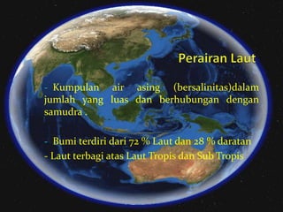 - Kumpulan

air asing (bersalinitas)dalam
jumlah yang luas dan berhubungan dengan
samudra .
- Bumi terdiri dari 72 % Laut dan 28 % daratan

- Laut terbagi atas Laut Tropis dan Sub Tropis

 
