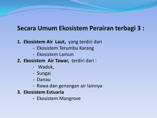 Secara Umum Ekosistem Perairan terbagi 3 :
1. Ekosistem Air Laut, yang terdiri dari
- Ekosistem Terumbu Karang
- Ekosistem Lamun
2. Ekosistem Air Tawar, terdiri dari :
- Waduk,
- Sungai
- Danau
- Rawa dan genangan air lainnya
3. Ekosistem Estuaria
- Ekosistem Mangrove

 