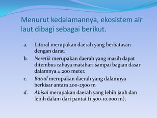 Menurut kedalamannya, ekosistem air
laut dibagi sebagai berikut.
a.

b.

c.
d.

Litoral merupakan daerah yang berbatasan
dengan darat.
Neretik merupakan daerah yang masih dapat
ditembus cahaya matahari sampai bagian dasar
dalamnya ± 200 meter.
Batial merupakan daerah yang dalamnya
berkisar antara 200-2500 m
Abisal merupakan daerah yang lebih jauh dan
lebih dalam dari pantai (1.500-10.000 m).

 