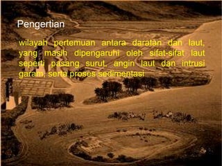 Pengertian
wilayah pertemuan antara daratan dan laut,
yang masih dipengaruhi oleh sifat-sifat laut
seperti pasang surut, angin laut dan intrusi
garam, serta proses sedimentasi
 