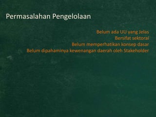Permasalahan Pengelolaan
                                 Belum ada UU yang Jelas
                                          Bersifat sektoral
                        Belum memperhatikan konsep dasar
     Belum dipahaminya kewenangan daerah oleh Stakeholder
 