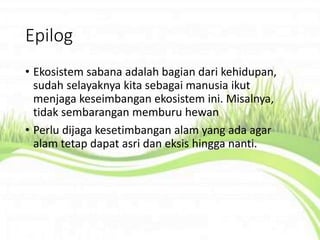 Epilog
• Ekosistem sabana adalah bagian dari kehidupan,
sudah selayaknya kita sebagai manusia ikut
menjaga keseimbangan ekosistem ini. Misalnya,
tidak sembarangan memburu hewan
• Perlu dijaga kesetimbangan alam yang ada agar
alam tetap dapat asri dan eksis hingga nanti.
 