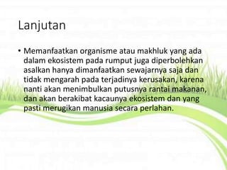 Lanjutan
• Memanfaatkan organisme atau makhluk yang ada
dalam ekosistem pada rumput juga diperbolehkan
asalkan hanya dimanfaatkan sewajarnya saja dan
tidak mengarah pada terjadinya kerusakan, karena
nanti akan menimbulkan putusnya rantai makanan,
dan akan berakibat kacaunya ekosistem dan yang
pasti merugikan manusia secara perlahan.
 