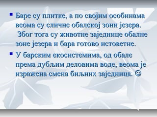  Баре су плитке, а по својим особинамаБаре су плитке, а по својим особинама
веома су сличне обалској зони језера.веома су сличне обалској зони језера.
Због тога су животне заједнице обалнеЗбог тога су животне заједнице обалне
зоне језера и бара готово истоветне.зоне језера и бара готово истоветне.
 У барским екосистемима, од обалеУ барским екосистемима, од обале
према дубљим деловима воде, веома јепрема дубљим деловима воде, веома је
изражена смена биљних заједница.изражена смена биљних заједница. 
 