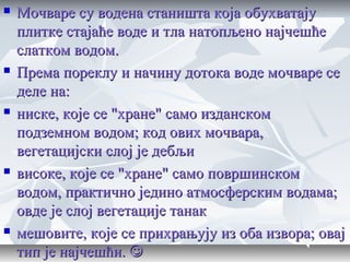  Мочваре су водена станишта која обухватајуМочваре су водена станишта која обухватају
плитке стајаће воде и тла натопљено најчешћеплитке стајаће воде и тла натопљено најчешће
слатком водом.слатком водом.
 Према пореклу и начину дотока воде мочваре сеПрема пореклу и начину дотока воде мочваре се
деле на:деле на:
 ниске, које се "хране" само изданскомниске, које се "хране" само изданском
подземном водом; код ових мочвара,подземном водом; код ових мочвара,
вегетацијски слој је дебљивегетацијски слој је дебљи
 високе, које се "хране" само површинскомвисоке, које се "хране" само површинском
водом, практично једино атмосферским водама;водом, практично једино атмосферским водама;
овде је слој вегетације танаковде је слој вегетације танак
 мешовите, које се прихрањују из оба извора; овајмешовите, које се прихрањују из оба извора; овај
тип је најчешћи.тип је најчешћи. 
 