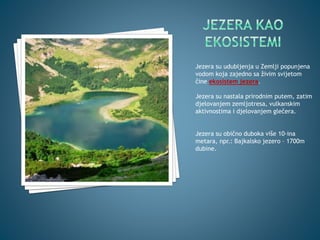 Jezera su udubljenja u Zemlji popunjena
vodom koja zajedno sa živim svijetom
čine ekosistem jezera.
Jezera su nastala prirodnim putem, zatim
djelovanjem zemljotresa, vulkanskim
aktivnostima i djelovanjem glečera.
Jezera su obično duboka više 10-ina
metara, npr.: Bajkalsko jezero – 1700m
dubine.
 