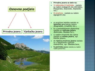  Prirodna jezera se dele na:
 1) tektonska ili kotlinska – nastala
su radom endogenih sila (Ohridsko,
Prespansko, Dojransko, Bajkalsko
itd.)
 2) erozivna – nastala su radom
egzogenih sila:
 a) erozijom lednika nastala su
lednička (glacijalna) jezera
(Biogradsko, Livadičko itd.),
 b) u preizdubljenim dijelovima
nastala su valovska jezera
(Bohinjsko, Bledsko itd.),
 c) radom erozivnih sila vjetra
nastala su eolska jezera, npr.
Palićko jezero,
 d) riječna erozivna jezera nastala
su u odsječenim riječnim
meandrima, npr. Obedska bara,
 f) pećinska jezera nastala su radom
rijeka ponornica.
Osnovna podjela
Prirodna jezera Vještačka jezera
 
