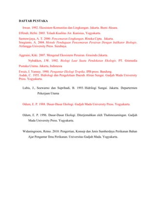 DAFTAR PUSTAKA
Irwan. 1992. Ekosistem Komunitas dan Lingkungan. Jakarta. Bumi Aksara.
Effendi, Hefni. 2003. Telaah Kualitas Air. Kanisius, Yogyakarta.
Sastrawijaya, A. T. 2000. Pencemaran Lingkungan. Rineka Cipta. Jakarta.
Soegianto, A. 2004. Metode Pendugaan Pencemaran Perairan Dengan Indikator Biologis.
Airlangga University Press. Surabaya.
Aggraini, Kiki. 2007. Mengenal Ekosistem Perairan. Grasindo.Jakarta.
Nybakken, J.W. 1992. Biologi Laut Suatu Pendekatan Ekologis. PT. Gramedia
Pustaka Utama. Jakarta, Indonesia
Ewuis, I. Yanney. 1990. Pengantar Ekologi Tropika. IPB press. Bandung.
Asdak, C. 1955. Hidrologi dan Pengelolaan Daerah Aliran Sungai. Gadjah Mada University
Press. Yogyakarta.
Lubis, J., Soewarno dan Suprihadi, B. 1993. Hidrilogi Sungai. Jakarta. Departermen
Pekerjaan Utama
Odum, E. P. 1988. Dasar-Dasar Ekologi. Gadjah Mada University Press. Yogyakarta.
Odum, E. P. 1996. Dasar-Dasar Ekologi. Diterjemahkan oleh Thahmosamingan. Gadjah
Mada University Press. Yogyakarta.
Widaningroem, Retno. 2010. Pengertian, Konsep dan Jenis Sumberdaya Perikanan Bahan
Ajar Pengantar Ilmu Perikanan. Universitas Gadjah Mada. Yogyakarta.
 