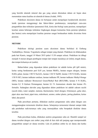 yang bersifat alamiah mineral dan gas yang umum ditemukan dalam air hujan akan
menentukan status kualitas air alamiah di danau (Asdak, 1995).
Praktikum ekosistem danau ini bertujuan untuk mempelajari karakteristik ekositem
lentik (perairan menggenang) dan faktor-faktor pembatasnya, mempelajari cara-cara
pengambilan data tolokukur (parameter) fisik, kimia dan biologi suatu perairan, mempelajari
korelasi antara beberapa tolokukur lingkungan dengan komunitas biota perairan (plankton
dan bentos) serta mempelajari kualitas perairan sungai berdasarkan indeks diversitas biota
perairan.
METODE
Praktikum ekologi perairan acara ekosistem danau berlokasi di Embung
TambakBoyo, Sleman, Yogyakarta sebagai tempat yang diamati. Praktikum ini dilaksanakan
pada hari Kamis, tanggal 19 Maret 2015 pukul 13.30 sampai selesai. Praktikum ini dibagi
menjadi 4 stasiun dengan pembagian tempat dari tempat masuknya air (inlet), tengah danau,
dan tempat keluarnya air (outlet).
Bahan-bahan yang digunakan dalam praktikum ini adalah kertas pH (pH meter),
kertas saring berdiameter pori 0,45 µm, larutan MnSO4, larutan reagen oksigen, larutan
H2SO4 pekat, larutan 1/80 N Na2S2O3, larutan 1/44 N NaOH, larutan 1/50 N H2SO4, larutan
1/50 N HCl, larutan indikator amilum, larutan indikator PP, larutan indikator Methyl Orange
(MO), larutan indikator Bromcresol Green/Methyl Red (BCG/MR), larutan 4 N H2SO4,
larutan 0,1 N Kalium Permanganat, larutan 0,1 N Ammonium oksalat dan larutan 4%
formalin. Sedangkan alat-alat yang digunakan dalam praktikum ini adalah cakram secchi
(secchi disk), water sampler, meteran, thermometer, botol oksigen, Erlenmeyer, gelas ukur,
pipet ukur atau buret, pipet tetes, mikroburet, aerator, ember plastic, jarring plankton, kertas
label, dan pensil.
Pada percobaan pertama, dilakukan analisis pengamatan suhu udara dengan cara
menggantungkan termometer disekitar danau. Selanjutnya termometer diamati sampai tidak
ada perubahan naik-turunnya suhu yang menunjukkan suhu berapakah disekitar danau
tersebut.
Pada percobaan kedua, dilakukan analisis pengamatan suhu air. Diambil sampel air
danau tersebut dengan cara ember yang telah di ikat oleh tali panjang agar mempermudah
pengambilan sampel air danau tersebut. Lalu di jatuhkan ember ke air danau dan ketika
 