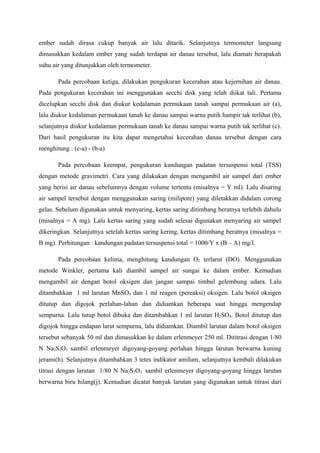 ember sudah dirasa cukup banyak air lalu ditarik. Selanjutnya termometer langsung
dimasukkan kedalam ember yang sudah terdapat air danau tersebut, lalu diamati berapakah
suhu air yang ditunjukkan oleh termometer.
Pada percobaan ketiga, dilakukan pengukuran kecerahan atau kejernihan air danau.
Pada pengukuran kecerahan ini menggunakan secchi disk yang telah diikat tali. Pertama
dicelupkan secchi disk dan diukur kedalaman permukaan tanah sampai permukaan air (a),
lalu diukur kedalaman permukaan tanah ke danau sampai warna putih hampir tak terlihat (b),
selanjutnya diukur kedalaman permukaan tanah ke danau sampai warna putih tak terlihat (c).
Dari hasil pengukuran itu kita dapat mengetahui kecerahan danau tersebut dengan cara
menghitung : (c-a) - (b-a)
Pada percobaan keempat, pengukuran kandungan padatan tersuspensi total (TSS)
dengan metode gravimetri. Cara yang dilakukan dengan mengambil air sampel dari ember
yang berisi air danau sebelumnya dengan volume tertentu (misalnya = Y ml). Lalu disaring
air sampel tersebut dengan menggunakan saring (milipore) yang diletakkan didalam corong
gelas. Sebelum digunakan untuk menyaring, kertas saring ditimbang beratnya terlebih dahulu
(misalnya = A mg). Lalu kertas saring yang sudah selesai digunakan menyaring air sampel
dikeringkan. Selanjutnya setelah kertas saring kering, kertas ditimbang beratnya (misalnya =
B mg). Perhitungan : kandungan padatan tersuspensi total = 1000/Y x (B – A) mg/l.
Pada percobaan kelima, menghitung kandungan O2 terlarut (DO). Menggunakan
metode Winkler, pertama kali diambil sampel air sungai ke dalam ember. Kemudian
mengambil air dengan botol oksigen dan jangan sampai timbul gelembung udara. Lalu
ditambahkan 1 ml larutan MnSO4 dan 1 ml reagen (pereaksi) oksigen. Lalu botol oksigen
ditutup dan digojok perlahan-lahan dan didiamkan beberapa saat hingga mengendap
sempurna. Lalu tutup botol dibuka dan ditambahkan 1 ml larutan H2SO4. Botol ditutup dan
digojok hingga endapan larut sempurna, lalu didiamkan. Diambil larutan dalam botol oksigen
tersebut sebanyak 50 ml dan dimasukkan ke dalam erlenmeyer 250 ml. Dititrasi dengan 1/80
N Na2S2O3 sambil erlenmeyer digoyang-goyang perlahan hingga larutan berwarna kuning
jerami(h). Selanjutnya ditambahkan 3 tetes indikator amilum, selanjutnya kembali dilakukan
titrasi dengan larutan 1/80 N Na2S2O3 sambil erlenmeyer digoyang-goyang hingga larutan
berwarna biru hilang(j). Kemudian dicatat banyak larutan yang digunakan untuk titrasi dari
 