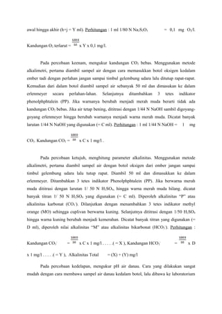 awal hingga akhir (h+j = Y ml). Perhitungan : 1 ml 1/80 N Na2S2O3 = 0,1 mg O2/l.
Kandungan O2 terlarut = x Y x 0,1 mg/l.
Pada percobaan keenam, mengukur kandungan CO2 bebas. Menggunakan metode
alkalimetri, pertama diambil sampel air dengan cara memasukkan botol oksigen kedalam
ember tadi dengan perlahan jangan sampai timbul gelembung udara lalu ditutup rapat-rapat.
Kemudian dari dalam botol diambil sampel air sebanyak 50 ml dan dimasukan ke dalam
erlenmeyer secara perlahan-lahan. Selanjutnya ditambahkan 3 tetes indikator
phenolphphtalein (PP). Jika warnanya berubah menjadi merah muda berarti tidak ada
kandungan CO2 bebas. Jika air tetap bening, dititrasi dengan 1/44 N NaOH sambil digoyang-
goyang erlenmeyer hingga berubah warnanya menjadi warna merah muda. Dicatat banyak
larutan 1/44 N NaOH yang digunakan (= C ml). Perhitungan : 1 ml 1/44 N NaOH = 1 mg
CO2. Kandungan CO2 = x C x 1 mg/l .
Pada percobaan ketujuh, menghitung parameter alkalinitas. Menggunakan metode
alkalimetri, pertama diambil sampel air dengan botol oksigen dari ember jangan sampai
timbul gelembung udara lalu tutup rapat. Diambil 50 ml dan dimasukkan ke dalam
erlenmeyer. Ditambahkan 3 tetes indikator Phenolphphtalein (PP). Jika berwarna merah
muda dititrasi dengan larutan 1/ 50 N H2SO4, hingga warna merah muda hilang. dicatat
banyak titran 1/ 50 N H2SO4 yang digunakan (= C ml). Diperoleh alkalinitas “P” atau
alkalinitas karbonat (CO3
-
). Dilanjutkan dengan menambahkan 3 tetes indikator methyl
orange (MO) sehingga cuplivan berwarna kuning. Selanjutnya dititrasi dengan 1/50 H2SO4
hingga warna kuning berubah menjadi kemerahan. Dicatat banyak titran yang digunakan (=
D ml), diperoleh nilai alkalinitas “M” atau alkalinitas bikarbonat (HCO3
-
). Perhitungan :
Kandungan CO3
-
= x C x 1 mg/l . . . . .( = X ), Kandungan HCO3
-
= x D
x 1 mg/l . . . . .( = Y ), Alkalinitas Total = (X) + (Y) mg/l
Pada percobaan kedelapan, mengukur pH air danau. Cara yang dilakukan sangat
mudah dengan cara membawa sampel air danau kedalam botol, lalu dibawa ke laboratorium
 