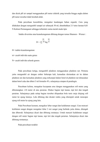 dan dicek pH air sampel menggunakan pH meter elektrik yang tersedia hingga angka dalam
pH meter tersebut tidak berubah-ubah.
Pada percobaan kesembilan, mengukur kandungan bahan organik. Cara yang
dilakukan dengan mengambil sampel air sebanyak 50 ml, ditambahkan 2-3 tetes larutan 0,01
N Kalium Permanganat sehingga terbentuk warna merah muda tipis
Indeks diversitas atau keanekaragaman dihitung dengan rumus Shannon – Wiener :
H = -∑ 2
log
H= indeks keanekaragaman
ni= cacah individu suatu genus
N= cacah individu seluruh genera
Pada percobaan ketiga, mengambil plankton menggunakan plankton net. Pertama
yaitu mengambil air dengan ember beberapa kali, kemudian disiramkan air ke dalam
plankton net dan kemudian plankton yang terkumpul dalam botol di plankton net dimasukan
dalam botol cuka dan diberi 5 ml formalin 4%. selanjutnya simpan di pendingin.
Percobaan kelima, mengukur kecepatan arus dengan menggunakan roll meter yang
dibentangkan ±10 meter di atas perairan. Diukur bagian tepi kanan, tepi kiri dan tengah
perairan. Selanjutnya pada setiap bagian tersebut dilepaskan bola tenis meja diujung roll
meter ke ujung lainnya. Lalu dihitung dan dicatat waktu yang ditempuh untuk mencapai
ujung roll meter ke ujung yang lain.
Pada Percobaan keenam, mengukur lebar sungai dan kedalaman sungai. Cara mencari
kelebaran sungai dengan mengukur lebar 3 sisi sungai yang berbeda yaitu diatas, ditengah
dan dibawah. Selanjutnya dicari dan dihitung reratanya. Untuk mencari kedalaman sungai
dengan roll meter bagian tepi kanan, tepi kiri dan tengah perairan. Selanjutnya dicari dan
dihitung reratannya.
Pada percobaan terakhir
 