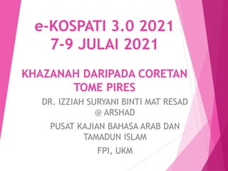 e-KOSPATI 3.0 2021
7-9 JULAI 2021
KHAZANAH DARIPADA CORETAN
TOME PIRES
DR. IZZIAH SURYANI BINTI MAT RESAD
@ ARSHAD
PUSAT KAJIAN BAHASA ARAB DAN
TAMADUN ISLAM
FPI, UKM
 