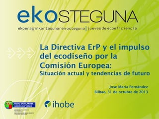 La Directiva ErP y el impulso
del ecodiseño por la
Comisión Europea:
Situación actual y tendencias de futuro
Jose María Fernández
Bilbao, 31 de octubre de 2013

 