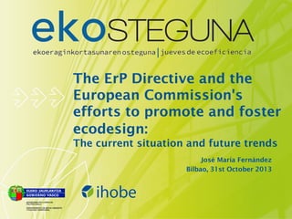 The ErP Directive and the
European Commission's
efforts to promote and foster
ecodesign:
The current situation and future trends
José María Fernández
Bilbao, 31st October 2013

 