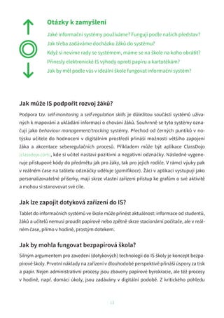 13
Jak může IS podpořit rozvoj žáků?
Podpora tzv. self-monitoring a self-regulation skills je důležitou součástí systémů užíva-
ných k mapování a ukládání informací o chování žáků. Souhrnně se tyto systémy ozna-
čují jako behaviour management/tracking systémy. Přechod od černých puntíků v no-
týsku učitele do hodnocení v digitálním prostředí přináší možnosti většího zapojení
žáka a akcentace seberegulačních procesů. Příkladem může být aplikace ClassDojo
(classdojo.com), kde si učitel nastaví pozitivní a negativní odznáčky. Následně vygene-
ruje přístupové kódy do předmětu jak pro žáky, tak pro jejich rodiče. V rámci výuky pak
v reálném čase na tabletu odznáčky uděluje (gamifikace). Žáci v aplikaci vystupují jako
personalizovatelné příšerky, mají skrze vlastní zařízení přístup ke grafům o své aktivitě
a mohou si stanovovat své cíle.
Jak lze zapojit dotyková zařízení do IS?
Tablet do informačních systémů ve škole může přinést aktuálnost: informace od studentů,
žáků a učitelů nemusí proudit papírově nebo zpětně skrze stacionární počítače, ale v reál-
ném čase, přímo v hodině, prostým dotekem.
Jak by mohla fungovat bezpapírová škola?
Silným argumentem pro zavedení (dotykových) technologií do IS školy je koncept bezpa-
pírové školy. Prvotní náklady na zařízení v dlouhodobé perspektivě přináší úspory za tisk
a papír. Nejen administrativní procesy jsou zbaveny papírové byrokracie, ale též procesy
v hodině, např. domácí úkoly, jsou zadávány v digitální podobě. Z kritického pohledu
Otázky k zamyšlení
Jaké informační systémy používáme? Fungují podle našich představ?
Jak třeba zadáváme docházku žáků do systému?
Když si nevíme rady se systémem, máme se na škole na koho obrátit?
Přinesly elektronické IS výhody oproti papíru a kartotékám?
Jak by měl podle vás v ideální škole fungovat informační systém?
 