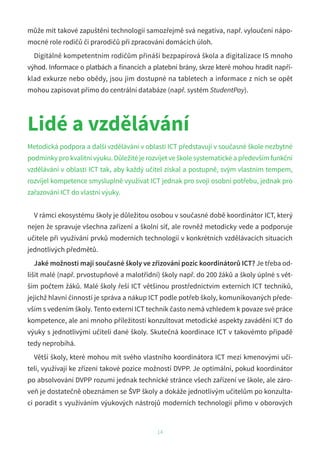 může mít takové zapuštění technologií samozřejmě svá negativa, např. vyloučení nápo-
mocné role rodičů či prarodičů při zpracování domácích úloh.
Digitálně kompetentním rodičům přináší bezpapírová škola a digitalizace IS mnoho
výhod. Informace o platbách a financích a platební brány, skrze které mohou hradit napří-
klad exkurze nebo obědy, jsou jim dostupné na tabletech a informace z nich se opět
mohou zapisovat přímo do centrální databáze (např. systém StudentPay).
14
Lidé a vzdělávání
Metodická podpora a další vzdělávání v oblasti ICT představují v současné škole nezbytné
podmínky pro kvalitní výuku. Důležité je rozvíjet ve škole systematické a především funkční
vzdělávání v oblasti ICT tak, aby každý učitel získal a postupně, svým vlastním tempem,
rozvíjel kompetence smysluplně využívat ICT jednak pro svoji osobní potřebu, jednak pro
zařazování ICT do vlastní výuky.
V rámci ekosystému školy je důležitou osobou v současné době koordinátor ICT, který
nejen že spravuje všechna zařízení a školní síť, ale rovněž metodicky vede a podporuje
učitele při využívání prvků moderních technologií v konkrétních vzdělávacích situacích
jednotlivých předmětů.
Jaké možnosti mají současné školy ve zřizování pozic koordinátorů ICT? Je třeba od-
lišit malé (např. prvostupňové a malotřídní) školy např. do 200 žáků a školy úplné s vět-
ším počtem žáků. Malé školy řeší ICT většinou prostřednictvím externích ICT techniků,
jejichž hlavní činností je správa a nákup ICT podle potřeb školy, komunikovaných přede-
vším s vedením školy. Tento externí ICT technik často nemá vzhledem k povaze své práce
kompetence, ale ani mnoho příležitostí konzultovat metodické aspekty zavádění ICT do
výuky s jednotlivými učiteli dané školy. Skutečná koordinace ICT v takovémto případě
tedy neprobíhá.
Větší školy, které mohou mít svého vlastního koordinátora ICT mezi kmenovými uči-
teli, využívají ke zřízení takové pozice možností DVPP. Je optimální, pokud koordinátor
po absolvování DVPP rozumí jednak technické stránce všech zařízení ve škole, ale záro-
veň je dostatečně obeznámen se ŠVP školy a dokáže jednotlivým učitelům po konzulta-
ci poradit s využíváním výukových nástrojů moderních technologií přímo v oborových
 