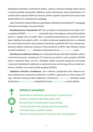 15
didaktikách předmětů v konkrétních třídách. Jednou z klíčových strategií vedení škol je
v kontextu potřeb současného vzdělávání právě optimalizace pozice koordinátora ICT
a také kvalitní nastavení DVPP pro všechny učitele a zajištění optimální komunikace mezi
koodrinátorem ICT a jednotlivými pedagogy.
Jaké možnosti se nabízejí škole pro optimalizaci vzdělávání koordinátora ICT i pedagogů
v tematice technologie a současná škola?
Akreditovaný kurz Koordinátor ICT. Kurz je nabízen na Masarykově univerzitě v rám-
ci projektu INTERES (interes.kisk.cz), má jednak část e-learningovou, která bude probíhat
zdarma v období únor až květen 2015 v prostředí kurzy.knihovna.cz, prezenční forma
bude nabídnuta od podzimu 2015. Je možné absolvovat zpoplatněný kurz na několika
VŠ v rámci čtyřsemestrální výuky složené z teoretické a praktické části. Kurz nabízejí zpo-
platněný některé vzdělávací instituce a firmy zaměřené na DVPP, např. Národní institut
pro další vzdělávání (nidv.cz), Středisko služeb školám Brno (www.sssbrno.cz) apod.
Akreditované vzdělávací aktivity pro učitele jednotlivých oborových didaktik: základ-
ní dovednosti při práci s dotykovými ICT: tento kurz je nabízen v rámci projektu INTERES
přímo v konkrétní škole „na míru“ potřebám učitelů. Využívání dotykových technologií
v oborových didaktikách: vzdělávání je nabízeno formou mentoringu přímo ve škole kon-
krétním učitelům a je rovněž součástí projektu INTERES.
Vzdělávací semináře a konference. Jde o většinou zpoplatněné akce nabízené růz-
nými vzdělávacími institucemi zaměřenými na DVPP a agenturami ve všech krajích ČR:
např. Národní institut pro další vzdělávání v Pardubicích (www.nidv.cz), Středisko služeb
školám Brno (www.sssbrno.cz), nakladatelství Fraus (www.fraus.cz) a mnoho dalších.
Otázky k zamyšlení
Vzděláváte se dostatečně v používání ICT ve výuce? A jak?
Na koho se obracíte, když máte potíže s ICT?
Má vaše škola ICT koordinátora nebo technika?
Jak by podle Vás měla vypadat optimální spolupráce
ICT koordinátora a učitelů na škole?
Pokud má škola externího ICT technika, jste s ním spokojeni?
 