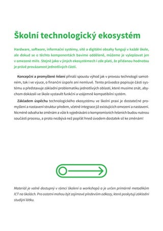Školní technologický ekosystém
Hardware, software, informační systémy, sítě a digitální obsahy fungují v každé škole,
ale dokud se o těchto komponentách bavíme odděleně, můžeme je vylepšovat jen
v omezené míře. Stejně jako v jiných ekosystémech i zde platí, že přidanou hodnotou
je právě provázanost jednotlivých částí.
Koncepční a promyšlené řešení přináší spoustu výhod jak v provozu technologií samot-
ném, tak i ve výuce, o finanční úspoře ani nemluvě. Tento průvodce popisuje části sys-
tému a představuje základní problematiku jednotlivých oblastí, které musíme znát, aby-
chom dokázali ve škole vystavět funkční a vzájemně kompatibilní systém.
Základem úspěchu technologického ekosystému ve školní praxi je dostatečné pro-
myšlení a nastavení struktur předem, včetně integrace již existujících omezení a nastavení.
Nicméně odvaha ke změnám a vůle k vyjednávání o kompromisních řešeních budou nutnou
součástí procesu, a proto nezbývá než popřát hned úvodem dostatek sil ke změnám!
Materiál je volně dostupný v rámci školení a workshopů a je určen primárně metodikům
ICT na školách. Pro ostatní mohou být zajímavé především odkazy, které poskytují základní
studijní látku.
 