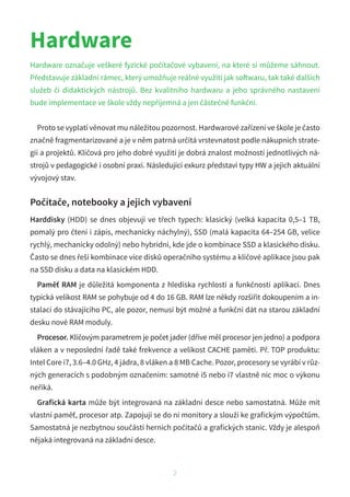 2
Hardware
Hardware označuje veškeré fyzické počítačové vybavení, na které si můžeme sáhnout.
Představuje základní rámec, který umožňuje reálné využití jak softwaru, tak také dalších
služeb či didaktických nástrojů. Bez kvalitního hardwaru a  jeho správného nastavení
bude implementace ve škole vždy nepříjemná a jen částečně funkční.
Proto se vyplatí věnovat mu náležitou pozornost. Hardwarové zařízení ve škole je často
značně fragmentarizované a je v něm patrná určitá vrstevnatost podle nákupních strate-
gií a projektů. Klíčová pro jeho dobré využití je dobrá znalost možností jednotlivých ná-
strojů v pedagogické i osobní praxi. Následující exkurz představí typy HW a jejich aktuální
vývojový stav.
Počítače, notebooky a jejich vybavení
Harddisky (HDD) se dnes objevují ve třech typech: klasický (velká kapacita 0,5–1 TB,
pomalý pro čtení i zápis, mechanicky náchylný), SSD (malá kapacita 64–254 GB, velice
rychlý, mechanicky odolný) nebo hybridní, kde jde o kombinace SSD a klasického disku.
Často se dnes řeší kombinace více disků operačního systému a klíčové aplikace jsou pak
na SSD disku a data na klasickém HDD.
Paměť RAM je důležitá komponenta z hlediska rychlosti a funkčnosti aplikací. Dnes
typická velikost RAM se pohybuje od 4 do 16 GB. RAM lze někdy rozšířit dokoupením a in-
stalací do stávajícího PC, ale pozor, nemusí být možné a funkční dát na starou základní
desku nové RAM moduly.
Procesor. Klíčovým parametrem je počet jader (dříve měl procesor jen jedno) a podpora
vláken a v neposlední řadě také frekvence a velikost CACHE paměti. Př. TOP produktu:
Intel Core i7, 3.6–4.0 GHz, 4 jádra, 8 vláken a 8 MB Cache. Pozor, procesory se vyrábí v růz-
ných generacích s podobným označením: samotné i5 nebo i7 vlastně nic moc o výkonu
neříká.
Grafická karta může být integrovaná na základní desce nebo samostatná. Může mít
vlastní paměť, procesor atp. Zapojují se do ní monitory a slouží ke grafickým výpočtům.
Samostatná je nezbytnou součástí herních počítačů a grafických stanic. Vždy je alespoň
nějaká integrovaná na základní desce.
 