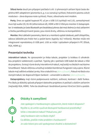 Síťová karta slouží pro připojení počítače k síti. U přenosných zařízení bývá často do-
plněna WiFi adaptérem (písmenka b, g, n a a označují rychlost, frekvenční pásmo a druh
modulace – zleva doprava roste rychlost). Pozor, síťová karta není modem.
Porty. Dnes se vyplatí kupovat PC už jen s USB 3.0 (rychlejší než 2.0), samozřejmostí
musí být audio I/O, RJ-45 (ethernetová síť), HDMI a DVI či VGA pro monitor či dataprojek-
tor. U notebooku je často Bluetooth pro bezdrátový přenos dat mezi dvěma (a více) zařízeními
a čtečka paměťových karet (pozor, jsou různé druhy, většinou ne kompatibilní).
Monitor. Mezi základní parametry, které se u monitorů vyplatí sledovat, patří úhlopříčka,
odezva (důležité pro hráče her) a počet barev (typicky 16,7 milionů). Monitor může mít
integrované reproduktory či USB port. Lišit se může i způsobem připojení k PC (DSub,
VGA, HDMI aj.)
Prezentační technika
Interaktivní tabule. Ke zprovoznění je třeba tabule, projektor (s krátkou či ultrakrát-
kou projekční vzdáleností) a počítač. Typicky jde z počítače USB kabel do tabule a VGA
do projektoru. Existují různé druhy interaktivních tabulí, nejčastěji na školách nacházíme
SmartBoard. Tabule většinou umožňují ovládání kombinací fungování ruky a pera. Různé
tabule mají odlišné ovládací prvky. Více o tabulích na jdem.cz/braa43. Pokud má škola více
různých tabulí, lze doporučit Open Sankoré – univerzální a zdarma (jdem.cz/braa33).
Dataprojektory mají různá podporovaná rozlišení, svítivost, kontrast i další funkce.
Pro školu je důležitý způsob připojení datového projektoru k počítači a dalším zařízením
(nejčastěji VGA, HDMI). Toho lze dosáhnout i bezdrátově pomocí XtraCast Stick a podob-
3
Otázky k zamyšlení
Jste spokojeni s hardwarovým vybavením, které máte k dispozici?
Myslíte si, že umíte využívat dostupné hardwarové prostředky?
Učíte s interaktivní tabulí? Pokud ano, jak?
Jaký hardware vám na škole chybí?
Co děláte, jestliže máte problém s hardwarem?
Je vaše řešení pro vaši spokojenost vhodné a dostatečné?
 