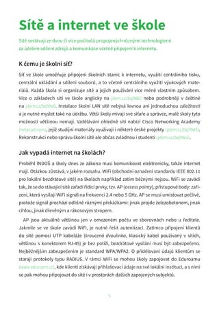 Sítě a internet ve škole
Sítě sestávají ze dvou či více počítačů propojených různými technologiemi
za účelem sdílení zdrojů a komunikace včetně připojení k internetu.
K čemu je školní síť?
Síť ve škole umožňuje připojení školních stanic k internetu, využití centrálního tisku,
centrální ukládání a sdílení souborů, a to včetně centrálního využití výukových mate-
riálů. Každá škola si organizuje sítě a jejich používání více méně vlastním způsobem.
Více o  základech sítí ve škole anglicky na jdem.cz/bq9882 nebo podrobněji v češtině
na jdem.cz/bq99a9. Instalace školní LAN sítě nebývá levnou ani jednoduchou záležitostí
a je nutné myslet také na údržbu. Větší školy mívají své síťaře a správce, malé školy tyto
možnosti většinou nemají. Vzdělávání ohledně sítí nabízí Cisco Networking Academy
(netacad.com), jejíž studijní materiály využívají i některé české projekty (jdem.cz/bq99d3).
Rekonstrukci nebo správu školní sítě ale občas zvládnou i studenti (jdem.cz/bq99e2).
Jak vypadá internet na školách?
Proběhl INDOŠ a školy dnes ze zákona musí komunikovat elektronicky, takže internet
mají. Otázkou zůstává, v jakém rozsahu. WiFi (obchodní označení standardu IEEE 802.11
pro lokální bezdrátové sítě) na školách například zatím běžnými nejsou. WiFi se zavádí
tak, že se do stávající sítě zařadí řídicí prvky, tzv. AP (access pointy), přístupové body: zaří-
zení, která vysílají WiFi signál na frekvenci 2.4 nebo 5 GHz. AP se musí umísťovat pečlivě,
protože signál prochází odlišně různými překážkami: jinak projde železobetonem, jinak
cihlou, jinak dřevěným a rákosovým stropem.
AP jsou aktuálně většinou jen v omezeném počtu ve sborovnách nebo u ředitele.
Jakmile se ve škole zavádí WiFi, je nutné řešit autentizaci. Zatímco připojení klientů
do sítě pomocí UTP kabeláže (kroucená dvoulinka, klasický kabel používaný v sítích,
většinou s konektorem RJ-45) je bez potíží, bezdrátové vysílání musí být zabezpečeno.
Nejběžnějším zabezpečením je standard WPA/WPA2. O přidělování údajů klientům se
starají protokoly typu RADIUS. V rámci WiFi se mohou školy zapojovat do Eduroamu
(www.eduroam.cz), kde klienti získávají přihlašovací údaje na své lokální instituci, a s nimi
se pak mohou připojovat do sítě i v prostorách dalších zapojených subjektů.
5
 