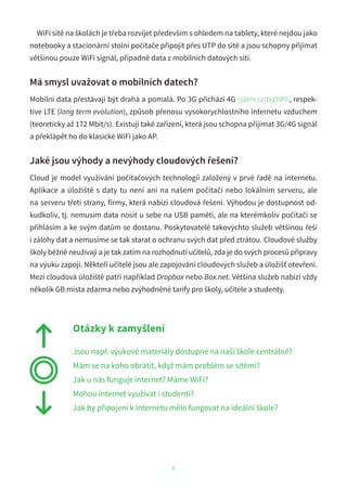 WiFi sítě na školách je třeba rozvíjet především s ohledem na tablety, které nejdou jako
notebooky a stacionární stolní počítače připojit přes UTP do sítě a jsou schopny přijímat
většinou pouze WiFi signál, případně data z mobilních datových sítí.
Má smysl uvažovat o mobilních datech?
Mobilní data přestávají být drahá a pomalá. Po 3G přichází 4G (jdem.cz/bq99f9), respek-
tive LTE (long term evolution), způsob přenosu vysokorychlostního internetu vzduchem
(teoreticky až 172 Mbit/s). Existují také zařízení, která jsou schopna přijímat 3G/4G signál
a překlápět ho do klasické WiFi jako AP.
Jaké jsou výhody a nevýhody cloudových řešení?
Cloud je model využívání počítačových technologií založený v prvé řadě na internetu.
Aplikace a úložiště s daty tu není ani na našem počítači nebo lokálním serveru, ale
na serveru třetí strany, firmy, která nabízí cloudová řešení. Výhodou je dostupnost od-
kudkoliv, tj. nemusím data nosit u sebe na USB paměti, ale na kterémkoliv počítači se
přihlásím a ke svým datům se dostanu. Poskytovatelé takovýchto služeb většinou řeší
i zálohy dat a nemusíme se tak starat o ochranu svých dat před ztrátou. Cloudové služby
školy běžně neužívají a je tak zatím na rozhodnutí učitelů, zda je do svých procesů přípravy
na výuku zapojí. Někteří učitelé jsou ale zapojování cloudových služeb a úložišť otevřeni.
Mezi cloudová úložiště patří například Dropbox nebo Box.net. Většina služeb nabízí vždy
několik GB místa zdarma nebo zvýhodněné tarify pro školy, učitele a studenty.
Otázky k zamyšlení
Jsou např. výukové materiály dostupné na naší škole centrálně?
Mám se na koho obrátit, když mám problém se sítěmi?
Jak u nás funguje internet? Máme WiFi?
Mohou internet využívat i studenti?
Jak by připojení k internetu mělo fungovat na ideální škole?
6
 