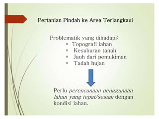 Pertanian Pindah ke Area Terlangkaui
Problematik yang dihadapi:
* Topografi lahan
* Kesuburan tanah
* Jauh dari pemukiman
* Tadah hujan
Perlu perencanaan penggunaan
lahan yang tepat/sesuai dengan
kondisi lahan.
 