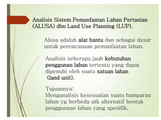 Analisis Sistem Pemanfaatan Lahan Pertanian
(ALUSA) dlm Land Use Planning (LUP).
Alusa adalah alat bantu dan sebagai dasar
untuk perencanaan pemanfaatan lahan.
Tujuannya:
Menganalisis kesesuaian suatu hamparan
lahan yg berbeda utk alternatif bentuk
penggunaan lahan yang spesifik.
Analisis seberapa jauh kebutuhan
penggunan lahan tertentu yang dapat
dipenuhi oleh suatu satuan lahan
(land unit).
 