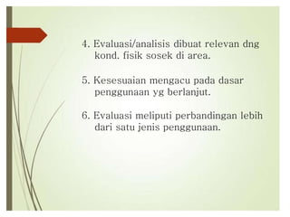 4. Evaluasi/analisis dibuat relevan dng
kond. fisik sosek di area.
5. Kesesuaian mengacu pada dasar
penggunaan yg berlanjut.
6. Evaluasi meliputi perbandingan lebih
dari satu jenis penggunaan.
 