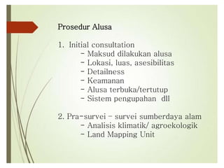 Prosedur Alusa
1. Initial consultation
- Maksud dilakukan alusa
- Lokasi, luas, asesibilitas
- Detailness
- Keamanan
- Alusa terbuka/tertutup
- Sistem pengupahan dll
2. Pra-survei – survei sumberdaya alam
- Analisis klimatik/ agroekologik
- Land Mapping Unit
 